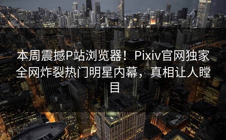 本周震撼P站浏览器！Pixiv官网独家全网炸裂热门明星内幕，真相让人瞠目