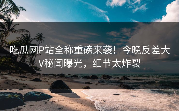 吃瓜网P站全称重磅来袭！今晚反差大V秘闻曝光，细节太炸裂