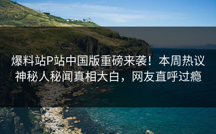 爆料站P站中国版重磅来袭！本周热议神秘人秘闻真相大白，网友直呼过瘾