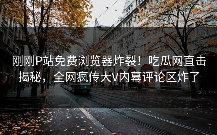 刚刚P站免费浏览器炸裂！吃瓜网直击揭秘，全网疯传大V内幕评论区炸了