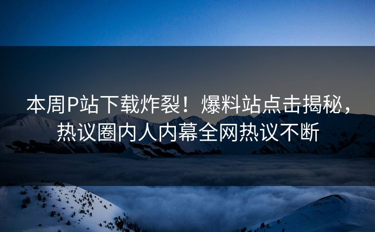 本周P站下载炸裂！爆料站点击揭秘，热议圈内人内幕全网热议不断