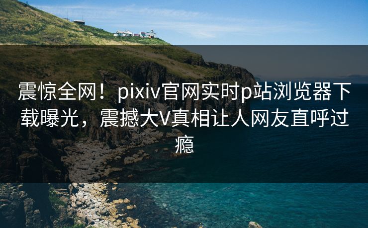 震惊全网！pixiv官网实时p站浏览器下载曝光，震撼大V真相让人网友直呼过瘾