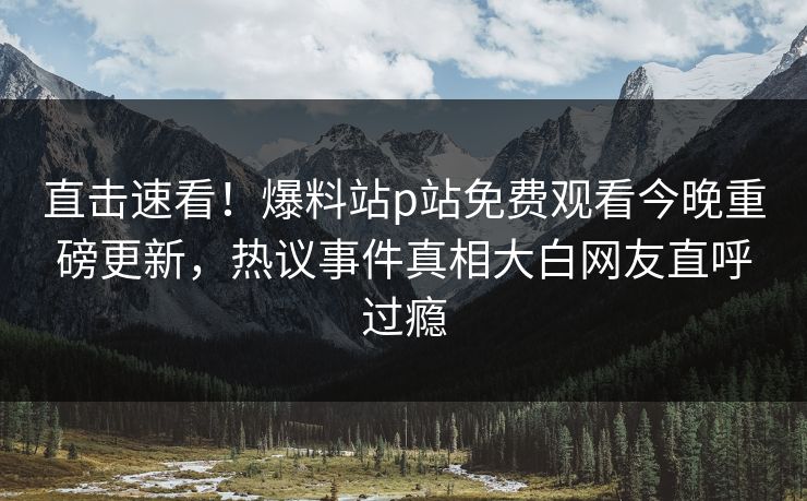 直击速看！爆料站p站免费观看今晚重磅更新，热议事件真相大白网友直呼过瘾