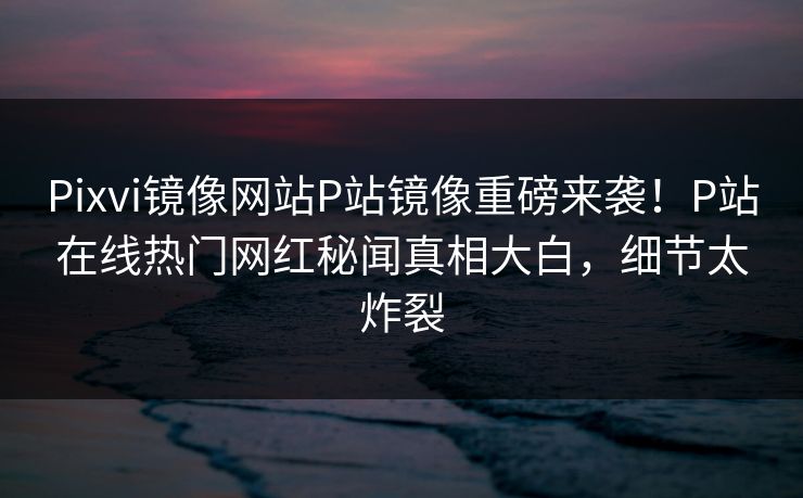 Pixvi镜像网站P站镜像重磅来袭！P站在线热门网红秘闻真相大白，细节太炸裂