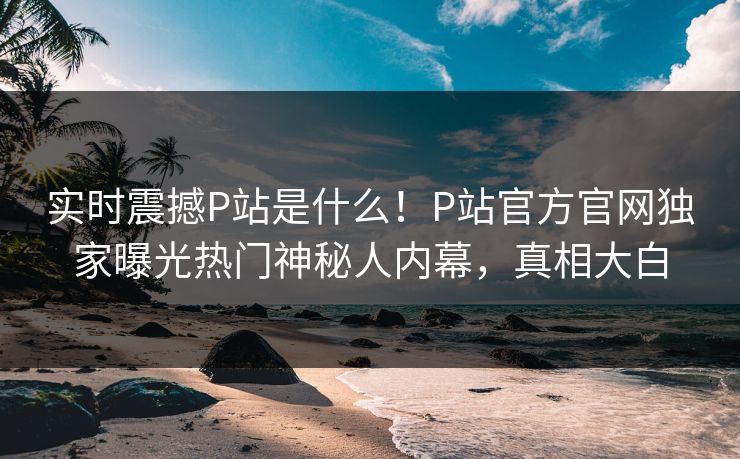 实时震撼P站是什么！P站官方官网独家曝光热门神秘人内幕，真相大白