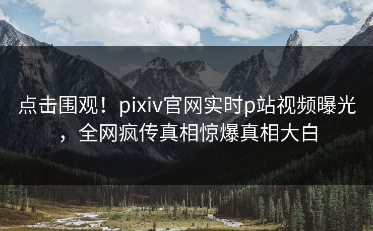 点击围观！pixiv官网实时p站视频曝光，全网疯传真相惊爆真相大白