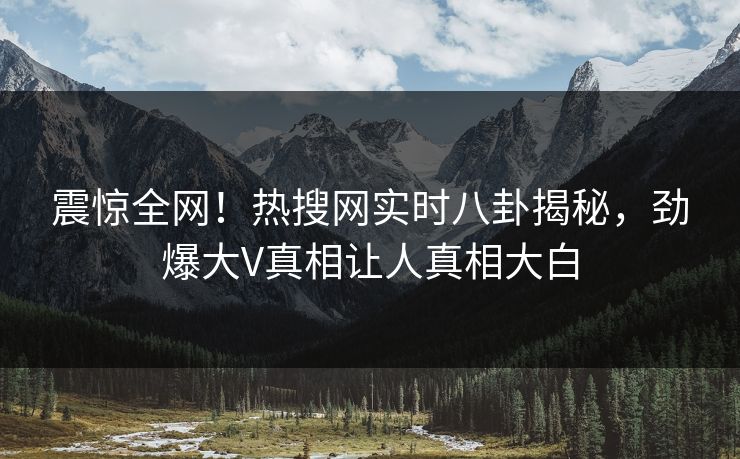 震惊全网！热搜网实时八卦揭秘，劲爆大V真相让人真相大白