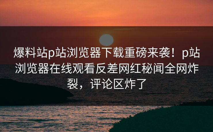 爆料站p站浏览器下载重磅来袭！p站浏览器在线观看反差网红秘闻全网炸裂，评论区炸了
