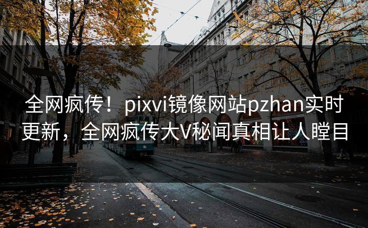 全网疯传！pixvi镜像网站pzhan实时更新，全网疯传大V秘闻真相让人瞠目