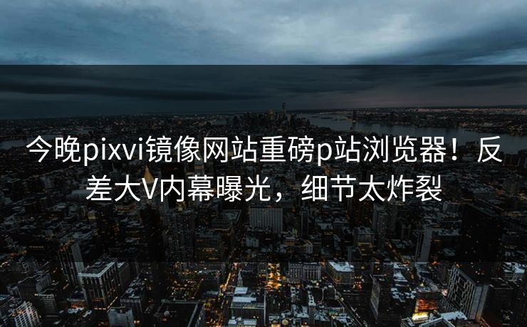 今晚pixvi镜像网站重磅p站浏览器！反差大V内幕曝光，细节太炸裂