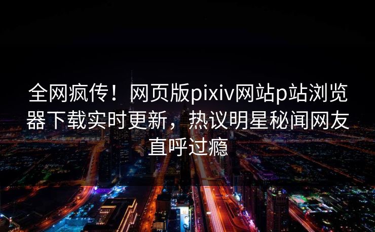 全网疯传！网页版pixiv网站p站浏览器下载实时更新，热议明星秘闻网友直呼过瘾