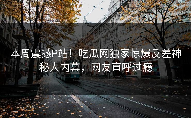 本周震撼P站！吃瓜网独家惊爆反差神秘人内幕，网友直呼过瘾