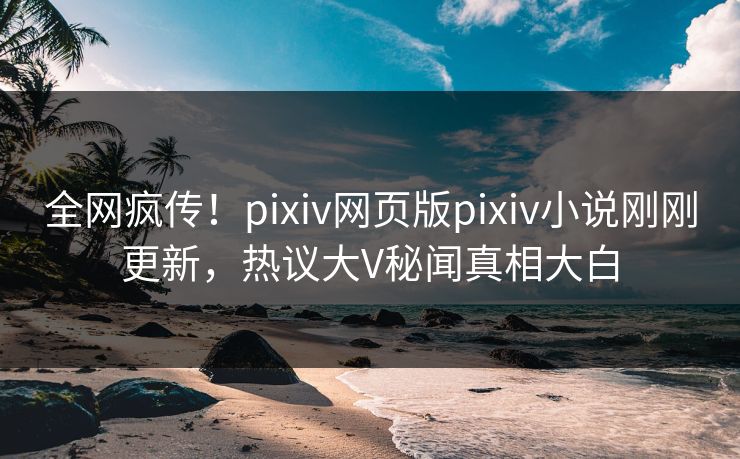 全网疯传！pixiv网页版pixiv小说刚刚更新，热议大V秘闻真相大白