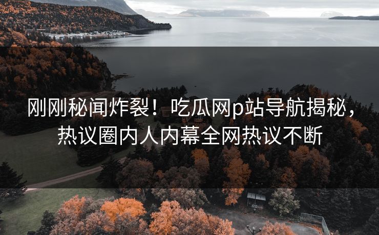 刚刚秘闻炸裂！吃瓜网p站导航揭秘，热议圈内人内幕全网热议不断