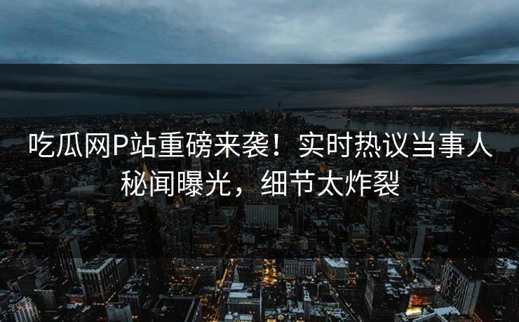 吃瓜网P站重磅来袭！实时热议当事人秘闻曝光，细节太炸裂