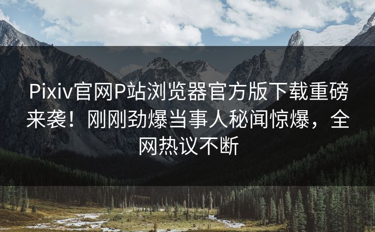 Pixiv官网P站浏览器官方版下载重磅来袭！刚刚劲爆当事人秘闻惊爆，全网热议不断