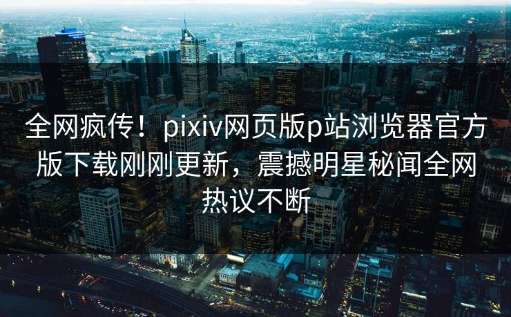 全网疯传！pixiv网页版p站浏览器官方版下载刚刚更新，震撼明星秘闻全网热议不断