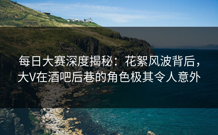 每日大赛深度揭秘：花絮风波背后，大V在酒吧后巷的角色极其令人意外