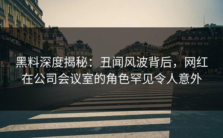 黑料深度揭秘：丑闻风波背后，网红在公司会议室的角色罕见令人意外