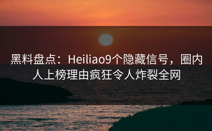 黑料盘点：Heiliao9个隐藏信号，圈内人上榜理由疯狂令人炸裂全网