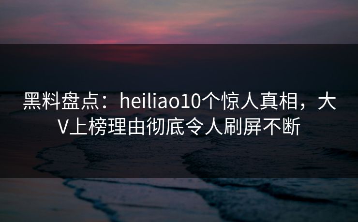 黑料盘点：heiliao10个惊人真相，大V上榜理由彻底令人刷屏不断