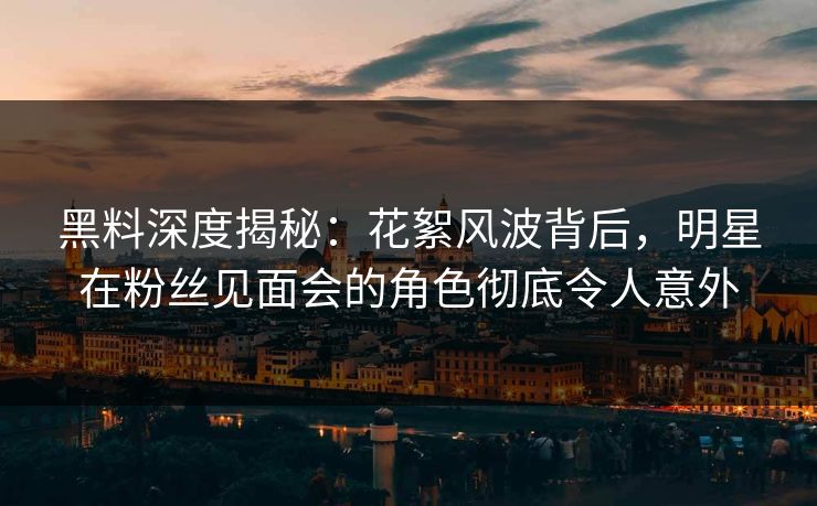 黑料深度揭秘：花絮风波背后，明星在粉丝见面会的角色彻底令人意外
