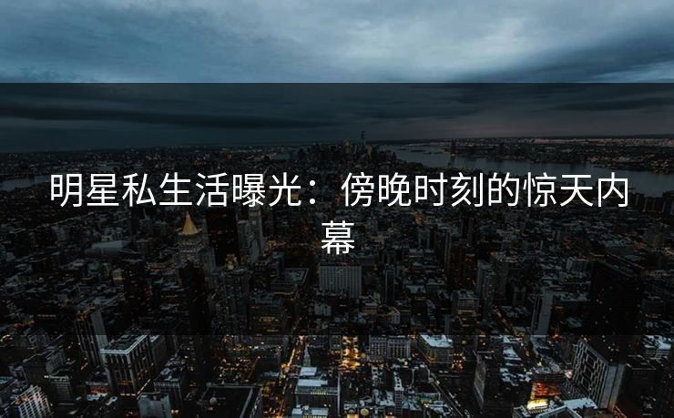 明星私生活曝光：傍晚时刻的惊天内幕