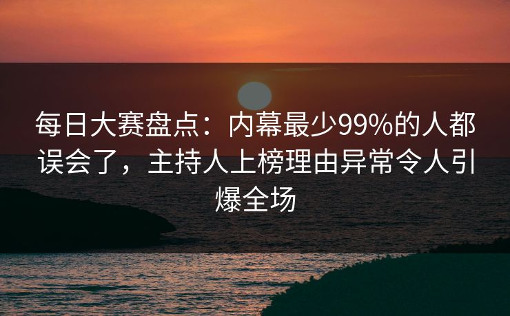 每日大赛盘点：内幕最少99%的人都误会了，主持人上榜理由异常令人引爆全场