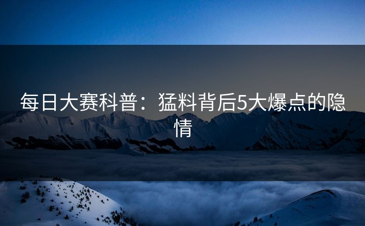每日大赛科普：猛料背后5大爆点的隐情