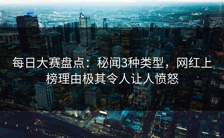 每日大赛盘点：秘闻3种类型，网红上榜理由极其令人让人愤怒