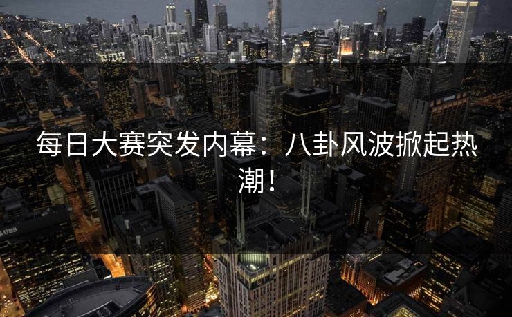 每日大赛突发内幕：八卦风波掀起热潮！