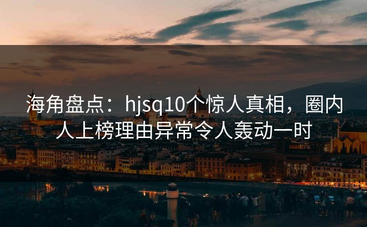 海角盘点：hjsq10个惊人真相，圈内人上榜理由异常令人轰动一时
