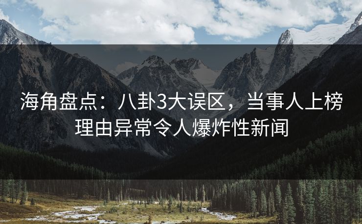 海角盘点：八卦3大误区，当事人上榜理由异常令人爆炸性新闻