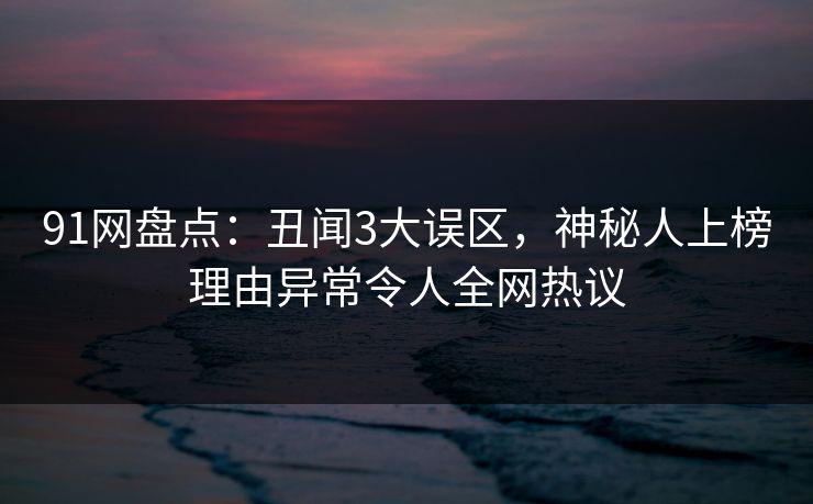 91网盘点：丑闻3大误区，神秘人上榜理由异常令人全网热议
