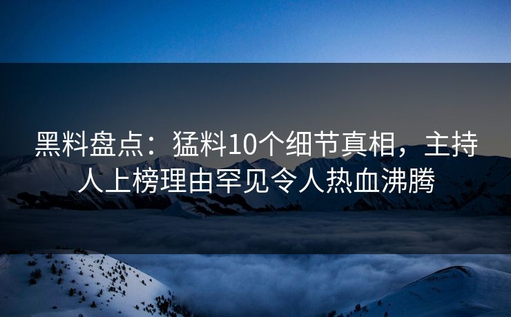 黑料盘点：猛料10个细节真相，主持人上榜理由罕见令人热血沸腾