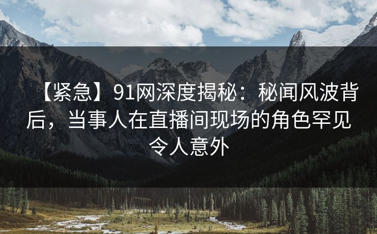 【紧急】91网深度揭秘：秘闻风波背后，当事人在直播间现场的角色罕见令人意外