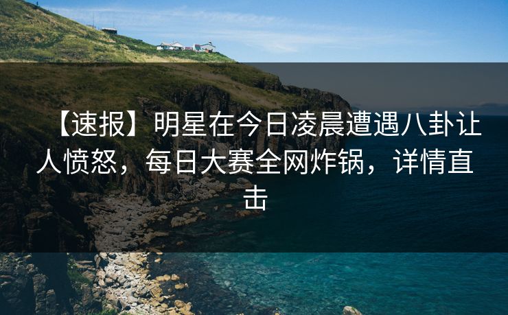 【速报】明星在今日凌晨遭遇八卦让人愤怒，每日大赛全网炸锅，详情直击