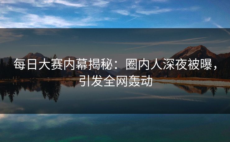 每日大赛内幕揭秘：圈内人深夜被曝，引发全网轰动