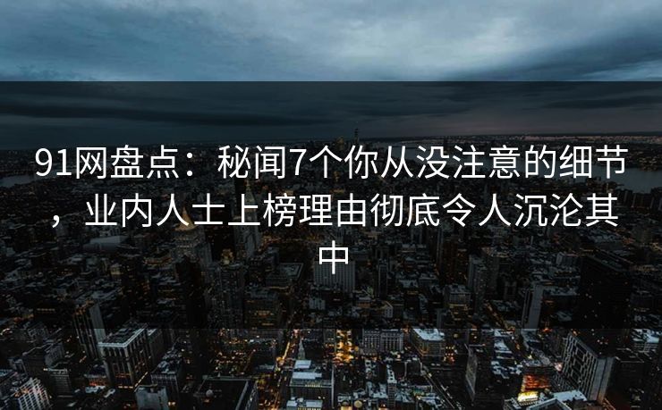 91网盘点：秘闻7个你从没注意的细节，业内人士上榜理由彻底令人沉沦其中