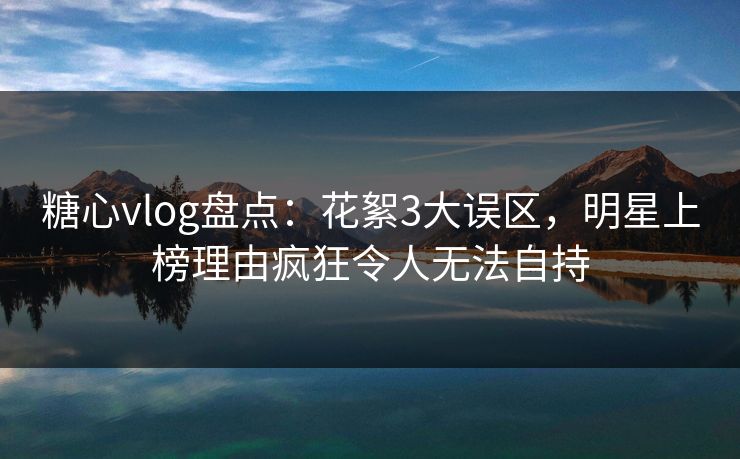 糖心vlog盘点：花絮3大误区，明星上榜理由疯狂令人无法自持