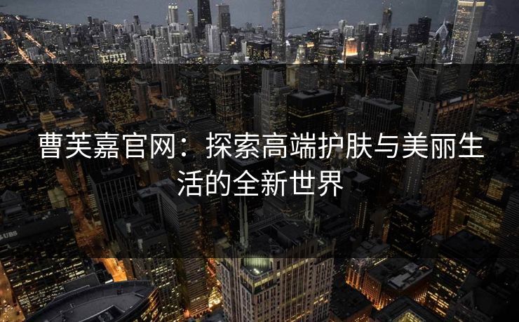 曹芙嘉官网:探索高端护肤与美丽生活的全新世界 曹芙嘉官网:探索高端护肤与美丽生活的全新世界