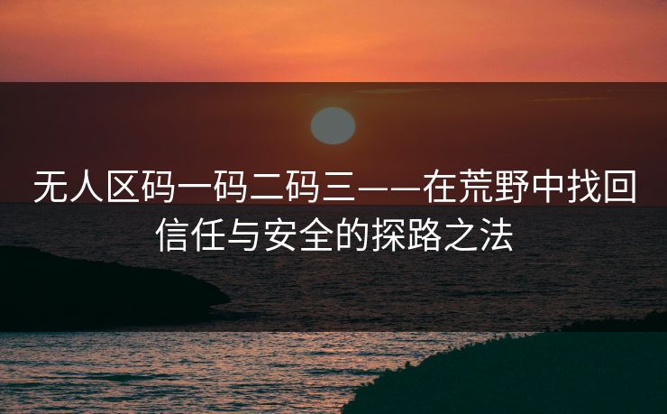 无人区码一码二码三——在荒野中找回信任与安全的探路之法 无人区码一码二码三——在荒野中找回信任与安全的探路之法