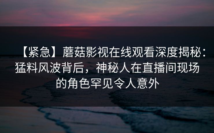 【紧急】蘑菇影视在线观看深度揭秘:猛料风波背后,神秘人在直播间现场的角色罕见令人意外 【紧急】蘑菇影视在线观看深度揭秘:猛料风波背后,神秘人在直播间现场的角色罕见令人意外