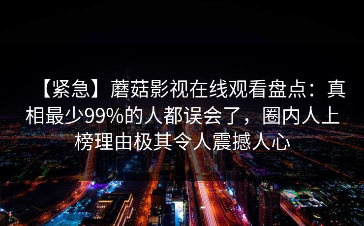 【紧急】蘑菇影视在线观看盘点：真相最少99%的人都误会了，圈内人上榜理由极其令人震撼人心