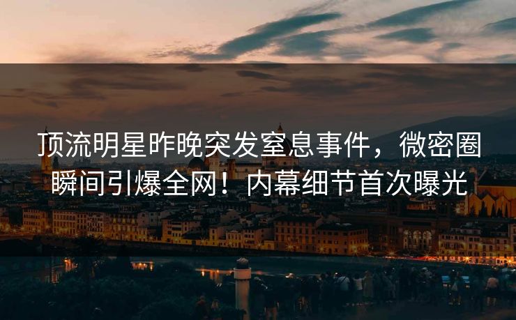 顶流明星昨晚突发窒息事件，微密圈瞬间引爆全网！内幕细节首次曝光