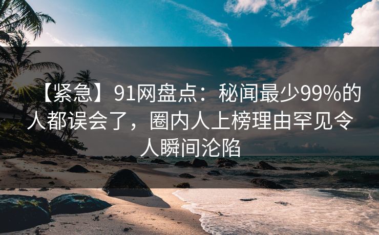 【紧急】91网盘点:秘闻最少99%的人都误会了,圈内人上榜理由罕见令人瞬间沦陷 【紧急】91网盘点:秘闻最少99%的人都误会了,圈内人上榜理由罕见令人瞬间沦陷