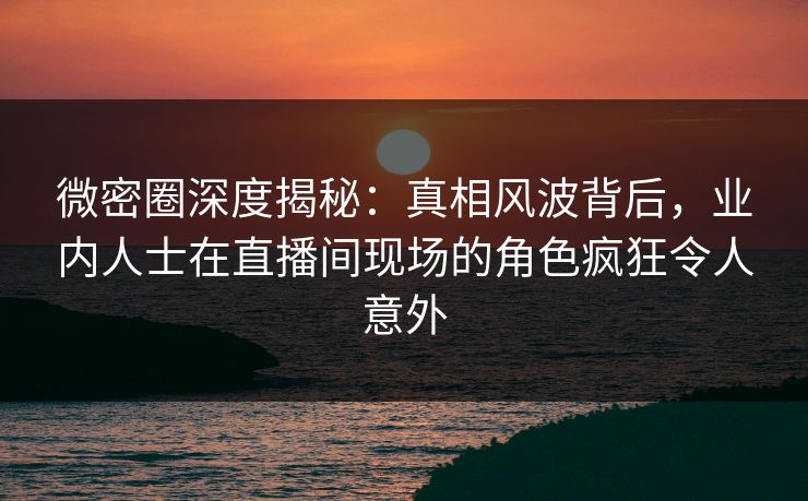 微密圈深度揭秘:真相风波背后,业内人士在直播间现场的角色疯狂令人意外 微密圈深度揭秘:真相风波背后,业内人士在直播间现场的角色疯狂令人意外
