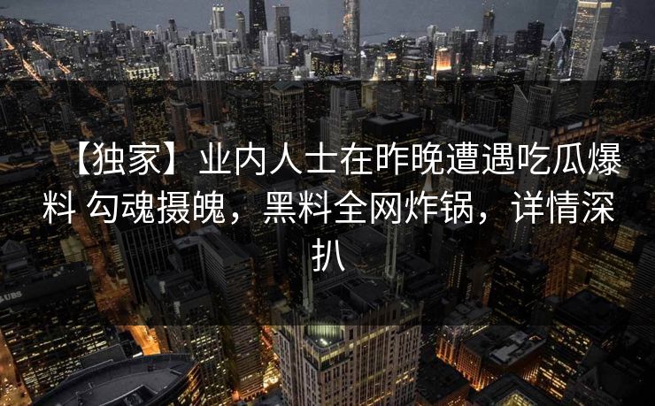 【独家】业内人士在昨晚遭遇吃瓜爆料 勾魂摄魄,黑料全网炸锅,详情深扒 【独家】业内人士在昨晚遭遇吃瓜爆料 勾魂摄魄,黑料全网炸锅,详情深扒