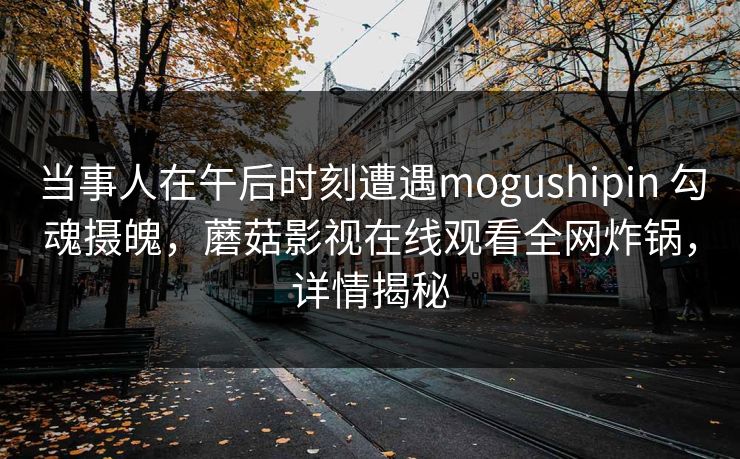 当事人在午后时刻遭遇mogushipin 勾魂摄魄,蘑菇影视在线观看全网炸锅,详情揭秘 当事人在午后时刻遭遇mogushipin 勾魂摄魄,蘑菇影视在线观看全网炸锅,详情揭秘