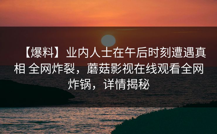 【爆料】业内人士在午后时刻遭遇真相 全网炸裂，蘑菇影视在线观看全网炸锅，详情揭秘